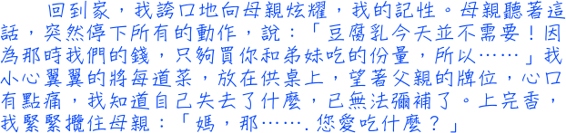 回到家，我誇口地向母親炫耀，我的記性。母親聽著這話，突然停下所有的動作，說：「豆腐乳今天並不需要！因為那時我們的錢，只夠買你和弟妹吃的份量，所以……」我小心翼翼的將每道菜，放在供桌上，望著父親的牌位，心口有點痛，我知道自己失去了什麼，已無法彌補了。上完香，我緊緊攬住母親：「媽，那…….您愛吃什麼？」