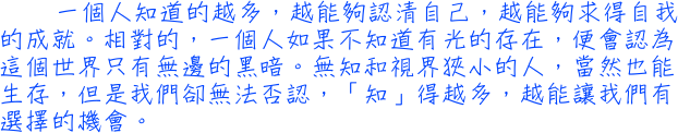 一個人知道的越多，越能夠認清自己，越能夠求得自我的成就。相對的，一個人如果不知道有光的存在，便會認為這個世界只有無邊的黑暗。無知和視界狹小的人，當然也能生存，但是我們卻無法否認，「知」得越多，越能讓我們有選擇的機會。