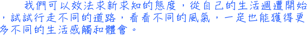 我們可以效法求新求知的態度，從自己的生活週遭開始，試試行走不同的道路，看看不同的風氣，一定也能獲得更多不同的生活感觸和體會。