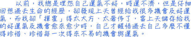 以前，我總是埋怨自己運氣不好，時運不濟，但是仔細回想過去生命的經歷，卻發現上天曾經給我很多機會及好運氣，而我卻「揮霍」得太大方、太奢侈了，當上天儲存給我的好運氣及機會愈來愈少時，自己才醒悟過去自己多麼不懂得珍惜、珍惜每一次得來不易的機會與運氣。