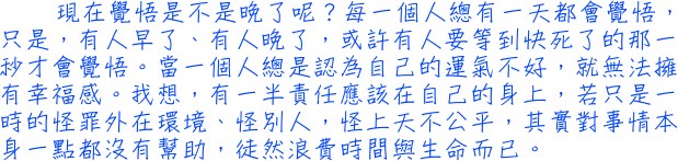 現在覺悟是不是晚了呢？每一個人總有一天都會覺悟，只是，有人早了、有人晚了，或許有人要等到快死了的那一秒才會覺悟。當一個人總是認為自己的運氣不好，就無法擁有幸福感。我想，有一半責任應該在自己的身上，若只是一時的怪罪外在環境、怪別人，怪上天不公平，其實對事情本身一點都沒有幫助，徒然浪費時間與生命而已。