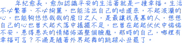 年紀愈長，愈加認識平安的生活著就是一種幸福。生活不必繁華、不必絢麗，也能活出自己的味道來，不起波灡的心，也能夠悠悠哉哉的度日之人，是最讓我羨慕的人，想想自己的心也曾大起大落中搖擺不定，也曾在起起伏伏中惴惴不安，患得患失的情緒佈滿整個臉龐，那時的自己，哪裡有幸福可言？不過是隨著外界起舞的跳樑小丑罷了。