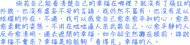 倘若自己能看清楚自己的幸福在哪裡？就沒有了張狂的外貌，也沒有虛妄不安的言語，我仍然不富有，也沒有足以炫耀的外在，不過，我可以感受自己愈來愈平和的心，愈來愈柔軟的姿態，不用在咄咄逼人來武裝自己，心愈平靜的人反而愈清明，過去遮閉的幸福，如今卻全然攤在眼前，誰說幸福不會來？幸福是給能夠「看得見」幸福的人。