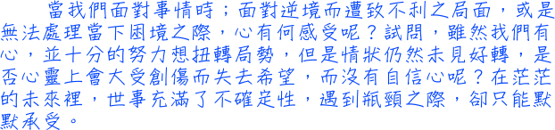 當我們面對事情時；面對逆境而遭致不利之局面，或是無法處理當下困境之際，心有何感受呢？試問，雖然我們有心，並十分的努力想扭轉局勢，但是情狀仍然未見好轉，是否心靈上會大受創傷而失去希望，而沒有自信心呢？