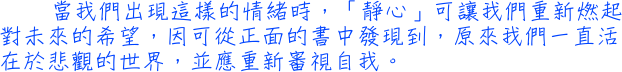 當我們出現這樣的情緒時，「靜心」可讓我們重新燃起對未來的希望，因可從正面的書中發現到，原來我們一直活在於悲觀的世界，並應重新審視自我。