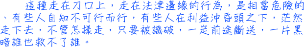 這種走在刀口上，走在法津邊緣的行為，是相當危險的、有些人自知不可行而行，有些人在利益沖昏頭之下，茫然走下去，不管怎樣走，只要被識破，一定前途斷送，一片黑暗誰也救不了誰。