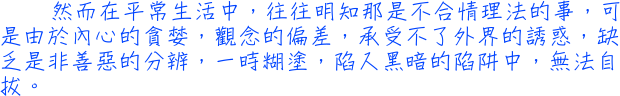 然而在平常生活中，往往明知那是不合情理法的事，可是由於內心的貪婪，觀念的偏差，承受不了外界的誘惑，缺乏是非善惡的分辨，一時糊塗，陷入黑暗的陷阱中，無法自拔。