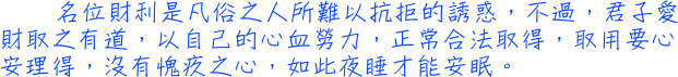 名位財利是凡俗之人所難以抗拒的誘惑，不過，君子愛財取之有道，以自己的心血勞力，正常合法取得，取用要心安理得，沒有愧疚之心，如此夜睡才能安眠。