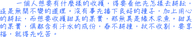 一個人想要有什麼樣的收穫，得要看他先怎樣去耕耘，這是無間不變的道理。沒有事先播下良好的種子，加上用心的耕耘，而想要收穫甜美的果實，那無異是緣木求魚。甜美的果實，俱都含有汗水的成份，春不耕種，秋不收割，要享福，就得先吃苦。