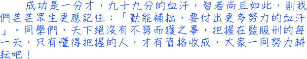 成功是一分才，九十九分的血汗，智者尚且如此，則我們芸芸眾生更應記住：「勤能補拙，要付出更多努力的血汗」。同學們，天下絕沒有不勞而獲之事，把握在監服刑的每一天，只有懂得把握的人，才有資格收成，大家一同努力耕耘吧！