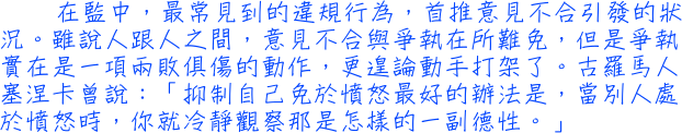 在監中，最常見到的違規行為，首推意見不合引發的狀況。雖說人跟人之間，意見不合與爭執在所難免，但是爭執實在是一項兩敗俱傷的動作，更遑論動手打架了。古羅馬人塞涅卡曾說：「抑制自己免於憤怒最好的辦法是，當別人處於憤怒時，你就冷靜觀察那是怎樣的一副德性。」