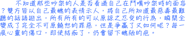 不知道那些吵架的人是否看過自己在鬥嘴吵架時的面容？雙方皆以自己最醜的表情示人，將自己所知道最惡毒最難聽的話語拋出，所有所有的可以原諒之忍受的行為，瞬間全變成了完全不可原饒恕的罪惡，但是爭贏了又如何呢？每一痕心靈的傷口，即使結痂了，仍會留下醜陋的疤。