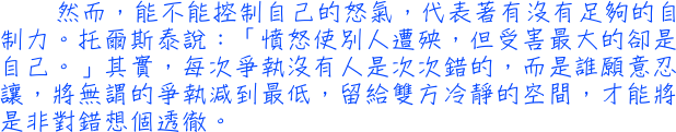 然而，能不能控制自己的怒氣，代表著有沒有足夠的自制力。托爾斯泰說：「憤怒使別人遭殃，但受害最大的卻是自己。」其實，每次爭執沒有人是次次錯的，而是誰願意忍讓，將無謂的爭執減到最低，留給雙方冷靜的空間，才能將是非對錯想個透徹。