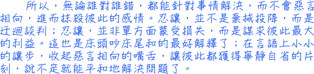 所以，無論誰對誰錯，都能針對事情解決，而不會惡言相向，進而抹殺彼此的感情。忍讓，並不是棄械投降，而是迂迴談判；忍讓，並非單方面蒙受損失，而是謀求彼此最大的利益。這也是床頭吵床尾和的最好解釋了；在言語上小小的讓步，收起惡言相向的嘴舌，讓彼此都獲得寧靜自省的片刻，說不定就能平和地解決問題了。