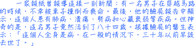 一家報紙曾報導這樣一則新聞：有一名男子在穿越馬路的時候，不幸被車子撞倒而喪命。最後，他的驗屍報告中顯示，這個人患有肺病、潰瘍、腎病和心藏衰弱等疾病。但神奇的是，這名男子竟然活到了八十四歲。根據驗屍的醫生表示：「這個人全身是病，在一般的情況下，三十年以前早該去世了。」