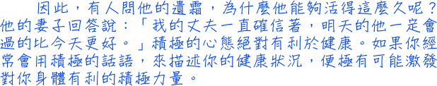 因此，有人問他的遺霜，為什麼他能夠活得這麼久呢？他的妻子回答說：「我的丈夫一直確信著，明天的他一定會過的比今天更好。」積極的心態絕對有利於健康。如果你經常會用積極的話語，來描述你的健康狀況，便極有可能激發對你身體有利的積極力量。