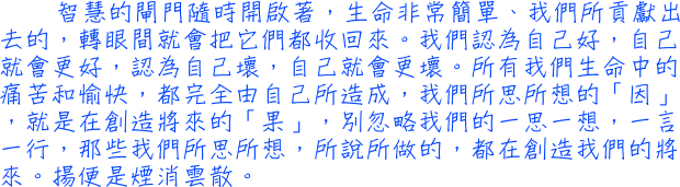 智慧的閘門隨時開啟著，生命非常簡單、我們所貢獻出去的，轉眼間就會把它們都收回來。我們認為自己好，自己就會更好，認為自己壞，自己就會更壞。所有我們生命中的痛苦和愉快，都完全由自己所造成，我們所思所想的「因」，就是在創造將來的「果」，別忽略我們的一思一想，一言一行，那些我們所思所想，所說所做的，都在創造我們的將來。