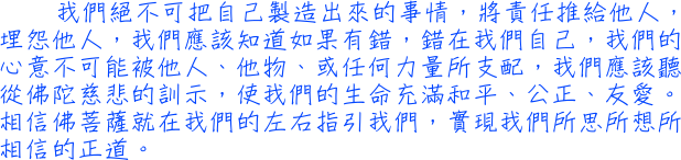 我們絕不可把自己製造出來的事情，將責任推給他人，埋怨他人，我們應該知道如果有錯，錯在我們自己，我們的心意不可能被他人、他物、或任何力量所支配，我們應該聽從佛陀慈悲的訓示，使我們的生命充滿和平、公正、友愛。相信佛菩薩就在我們的左右指引我們，實現我們所思所想所相信的正道。