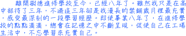 離開樹德進修學校至今，已經八年了。雖然我只是在高中部待了三年，不過這三年卻是我漫長的禁錮歲月裡最充實，感受最深刻的一段學習經歷。即使畢業八年了，在進修學校的點點滴滴，總會在記憶之中不斷呈現，促使自己在工場生活中，不忘學習來充實自己。