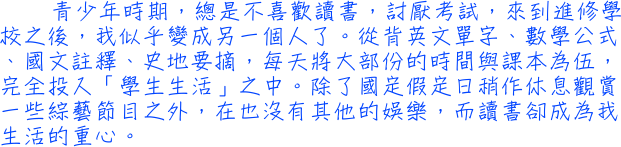 青少年時期，總是不喜歡讀書，討厭考試，來到進修學校之後，我似乎變成另一個人了。從背英文單字、數學公式、國文註釋、史地要摘，每天將大部份的時間與課本為伍，完全投入「學生生活」之中。除了國定假定日稍作休息觀賞一些綜藝節目之外，在也沒有其他的娛樂，而讀書卻成為我生活的重心。