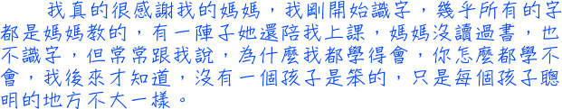 我真的很感謝我的媽媽，我剛開始識字，幾乎所有的字都是媽媽教的，有一陣子她還陪我上課，媽媽沒讀過書，也不識字，但常常跟我說，為什麼我都學得會，你怎麼都學不會，我後來才知道，沒有一個孩子是笨的，只是每個孩子聰明的地方不大一樣。