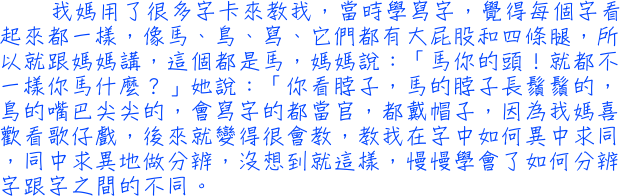 我媽用了很多字卡來教我，當時學寫字，覺得每個字看起來都一樣，像馬、鳥、寫、它們都有大屁股和四條腿，所以就跟媽媽講，這個都是馬，媽媽說：「馬你的頭！就都不一樣你馬什麼？」她說：「你看脖子，馬的脖子長鬚鬚的，鳥的嘴巴尖尖的，會寫字的都當官，都戴帽子，因為我媽喜歡看歌仔戲，後來就變得很會教，教我在字中如何異中求同，同中求異地做分辨，沒想到就這樣，慢慢學會了如何分辨字跟字之間的不同。