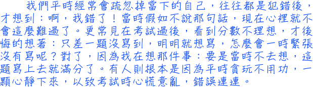 我們平時經常會疏忽掉當下的自己，往往都是犯錯後，才想到：啊，我錯了！當時假如不說那句話，現在心裡就不會這麼難過了。更常見在考試過後，看到分數不理想，才後悔的想著：只差一題沒寫到，明明就想寫，怎麼會一時緊張沒有寫呢？對了，因為我在想那件事：要是當時不去想，這題寫上去就滿分了。有人則根本是因為平時貪玩不用功，一顆心靜下來，以致考試時心慌意亂，錯誤連連。