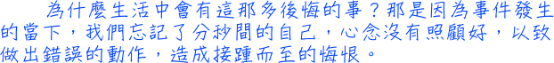 為什麼生活中會有這那多後悔的事？那是因為事件發生的當下，我們忘記了分秒間的自己，心念沒有照顧好，以致做出錯誤的動作，造成接踵而至的悔恨。