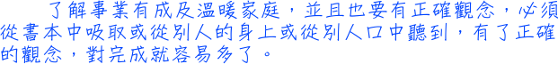 了解事業有成及溫暖家庭，並且也要有正確觀念，必須從書本中吸取或從別人的身上或從別人口中聽到，有了正確的觀念，對完成就容易多了。