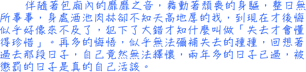 伴隨著包廂內的靡靡之音，舞動著頹喪的身驅，整日無所事事，身處酒池肉林卻不知天高地厚的我，到現在才後悔似乎好像來不及了，犯下了大錯才知什麼叫做「失去才會懂得珍惜」。再多的悔悟，似乎無法彌補失去的種種，回想著過去那段日子，自己竟然無法釋懷，兩年多的日子已過，被懲罰的日子是真的自己活該。