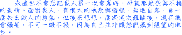 永遠也不會忘記家人第一次會客時，母親那無奈與不捨的表情。面對家人，有很大的愧疚與悔恨，無地自容，曾一度失去做人的勇氣，但後來想想，度過這次難關後，還有機會彌補，不可一蹶不振，因為自己並非讓您們感到絕望的地步。