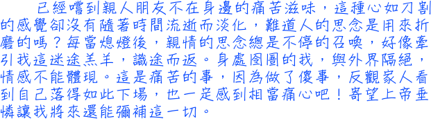 已經嚐到親人朋友不在身邊的痛苦滋味，這種心如刀割的感覺卻沒有隨著時間流逝而淡化，難道人的思念是用來折磨的嗎？每當熄燈後，親情的思念總是不停的召喚，好像牽引我這迷途羔羊，識途而返。身處囹圄的我，與外界隔絕，情感不能體現。這是痛苦的事，因為做了傻事，反觀家人看到自己落得如此下場，也一定感到相當痛心吧！寄望上帝垂憐讓我將來還能彌補這一切。