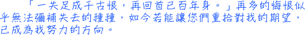 「一失足成千古恨，再回首已百年身。」再多的悔恨似乎無法彌補失去的種種，如今若能讓您們重拾對我的期望，已成為我努力的方向。