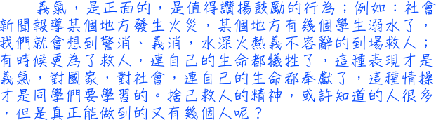 義氣，是正面的，是值得讚揚鼓勵的行為；例如：社會新聞報導某個地方發生火災，某個地方有幾個學生溺水了，我們就會想到警消、義消，水深火熱義不容辭的到場救人；有時候更為了救人，連自己的生命都犧牲了，這種表現才是義氣，對國家，對社會，連自己的生命都奉獻了，這種情操才是同學們要學習的。捨己救人的精神，或許知道的人很多，但是真正能做到的又有幾個人呢？