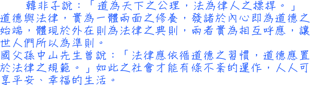 韓非子說：「道為天下之公理，法為律人之標桿。」道德與法律，實為一體兩面之修養，發諸於內心即為道德之始端，體現於外在則為法律之典則，兩者實為相互呼應，讓世人們所以為準則。國父孫中山先生曾說：「法律應依循道德之習慣，道德應置於法律之規範。」如此之社會才能有條不紊的運作，人人可享平安、幸福的生活。