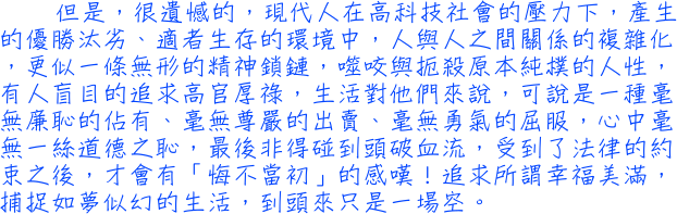 但是，很遺憾的，現代人在高科技社會的壓力下，產生的優勝汰劣、適者生存的環境中，人與人之間關係的複雜化，更似一條無形的精神鎖鏈，噬咬與扼殺原本純樸的人性，有人盲目的追求高官厚祿，生活對他們來說，可說是一種毫無廉恥的佔有、毫無尊嚴的出賣、毫無勇氣的屈服，心中毫無一絲道德之恥，最後非得碰到頭破血流，受到了法律的約束之後，才會有「悔不當初」的感嘆！追求所謂幸福美滿，捕捉如夢似幻的生活，到頭來只是一場空。