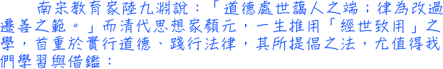 南宋教育家陸九淵說：「道德處世藹人之端；律為改過遷善之範。」而清代思想家顏元，一生推用「經世致用」之學，首重於實行道德、踐行法律，其所提倡之法，尤值得我們學習與借鑑：