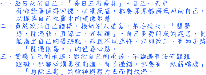 一每日反省自己：「吾日三省吾身」。自己一天中有哪些事值得回憶、必須反省，都要深深懺悔或回向自己，以提昇自己性靈中的道德智慧。二勇於改正自己錯誤，接納別人建言，弟子規云：「聞譽恐，聞過欣，直諒士，漸相親」。自己身旁朋友的建言，更能指出自己的優缺點，而且不以為忤，立即改正，有如子路：「聞過則喜。」的包容心態。三實賤自己的承諾：對於自己的承諾，不論遇有任何艱難阻礙，也都必須勇往前進，有了過錯，也要有「臥薪嚐膽」、「勇除三害」的精神與毅力去面對改過。