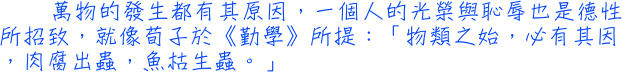 萬物的發生都有其原因，一個人的光榮與恥辱也是德性所招致，就像荀子於《勤學》所提：「物類之始，必有其因，肉腐出蟲，魚枯生蟲。」