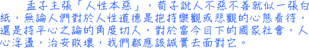 孟子主張「人性本惡」，荀子說人不惡不善就似一張白紙，無論人們對於人性道德是抱持樂觀或悲觀的心態看待，還是持平心之論的角度切入，對於當今目下的國家社會，人心浮盪，治安敗壞，我們都應該誠實去面對它。