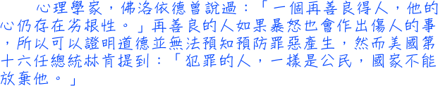 心理學家，佛洛依德曾說過：「一個再善良得人，他的心仍存在劣根性。」再善良的人如果暴怒也會作出傷人的事，所以可以證明道德並無法預知預防罪惡產生，然而美國第十六任總統林肯提到：「犯罪的人，一樣是公民，國家不能放棄他。」