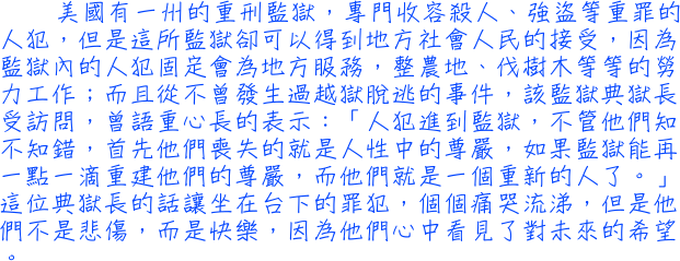 美國有一州的重刑監獄，專門收容殺人、強盜等重罪的人犯，但是這所監獄卻可以得到地方社會人民的接受，因為監獄內的人犯固定會為地方服務，整農地、伐樹木等等的勞力工作；而且從不曾發生過越獄脫逃的事件，該監獄典獄長受訪問，曾語重心長的表示：「人犯進到監獄，不管他們知不知錯，首先他們喪失的就是人性中的尊嚴，如果監獄能再一點一滴重建他們的尊嚴，而他們就是一個重新的人了。」這位典獄長的話讓坐在台下的罪犯，個個痛哭流涕，但是他們不是悲傷，而是快樂，因為他們心中看見了對未來的希望。