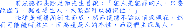 前法務部長陳定南先生曾說：「犯人是犯罪的人，只要改過了，就是更生人，大家都可以擁抱他。」法律是道德所衍生而成，然而道德不論以前或現在，都有可能隨時滋生，因為這是人的本性，而我們生成為人。