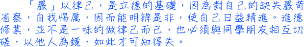 「嚴」以律己，是立德的基礎，因為對自己的缺失嚴苛省察，自我惕厲，因而能明辨是非，使自己日益精進。進德修業，並不是一味的做律己而已，也必須與同學朋友相互切磋，以他人為鏡，如此才可知得失。