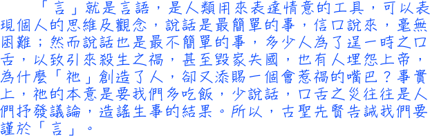 「言」就是言語，是人類用來表達情意的工具，可以表現個人的思維及觀念，說話是最簡單的事，信口說來，毫無困難；然而說話也是最不簡單的事，多少人為了逞一時之口舌，以致引來殺生之禍，甚至毀家失國，也有人埋怨上帝，為什麼「祂」創造了人，卻又添賜一個會惹禍的嘴巴？事實上，祂的本意是要我們多吃飯，少說話，口舌之災往往是人們抒發議論，造謠生事的結果。所以，古聖先賢告誡我們要謹於「言」。