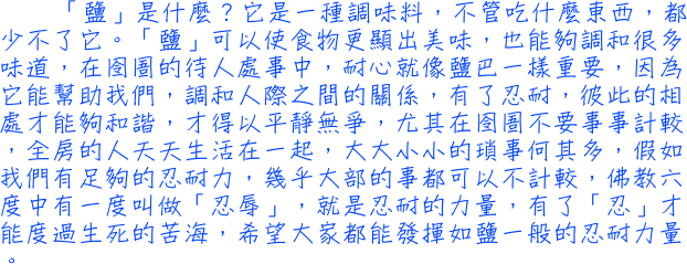 「鹽」是什麼？它是一種調味料，不管吃什麼東西，都少不了它。「鹽」可以使食物更顯出美味，也能夠調和很多味道，在囹圄的待人處事中，耐心就像鹽巴一樣重要，因為它能幫助我們，調和人際之間的關係，有了忍耐，彼此的相處才能夠和諧，才得以平靜無爭，尤其在囹圄不要事事計較，全房的人天天生活在一起，大大小小的瑣事何其多，假如我們有足夠的忍耐力，幾乎大部的事都可以不計較，佛教六度中有一度叫做「忍辱」，就是忍耐的力量，有了「忍」才能度過生死的苦海，希望大家都能發揮如鹽一般的忍耐力量。