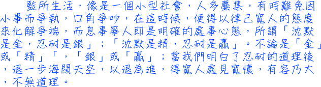 監所生活，像是一個小型社會，人多麋集，有時難免因小事而爭執，口角爭吵，在這時候，便得以律己寬人的態度來化解爭端，而息事寧人即是明確的處事心態，所謂「沈默是金，忍耐是銀」；「沈默是精，忍耐是贏」。不論是「金」或「精」「，「銀」或「贏」；當我們明白了忍耐的道理後，退一步海闊天空，以退為進，得寬人處見寬懷，有容乃大，不無道理。