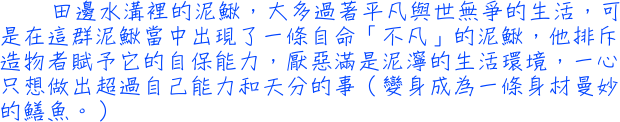 田邊水溝裡的泥鰍，大多過著平凡與世無爭的生活，可是在這群泥鰍當中出現了一條自命「不凡」的泥鰍，他排斥造物者賦予它的自保能力，厭惡滿是泥濘的生活環境，一心只想做出超過自己能力和天分的事（變身成為一條身材曼妙的鱔魚。）