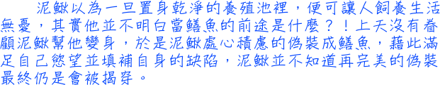 泥鰍以為一旦置身乾淨的養殖池裡，便可讓人飼養生活無憂，其實他並不明白當鱔魚的前途是什麼？！上天沒有眷顧泥鰍幫他變身，於是泥鰍處心積慮的偽裝成鱔魚，藉此滿足自己慾望並填補自身的缺陷，泥鰍並不知道再完美的偽裝最終仍是會被揭穿。