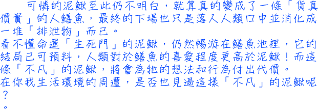 可憐的泥鰍至此仍不明白，就算真的變成了一條「貨真價實」的人鱔魚，最終的下場也只是落入人類口中並消化成一堆「排泄物」而已。看不懂命運「生死門」的泥鰍，仍然暢游在鱔魚池裡，它的結局已可預料，人類對於鱔魚的喜愛程度更高於泥鰍！而這條「不凡」的泥鰍，將會為牠的想法和行為付出代價。在你我生活環境的周遭，是否也見過這樣「不凡」的泥鰍呢？